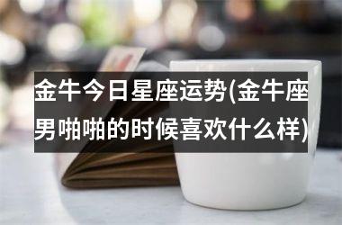 金牛今日星座运势(金牛座男啪啪的时候喜欢什么样)
