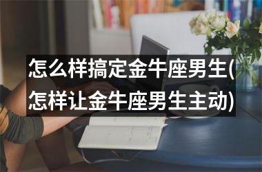 怎么样搞定金牛座男生(怎样让金牛座男生主动)