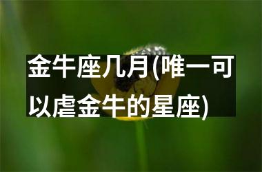 金牛座几月(唯一可以虐金牛的星座)
