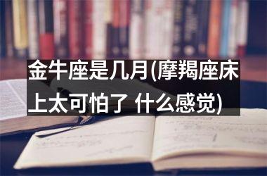<h3>金牛座是几月(摩羯座床上太可怕了 什么感觉)