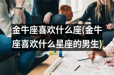 <h3>金牛座喜欢什么座(金牛座喜欢什么星座的男生)