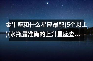 <h3>金牛座和什么星座最配(5个以上)(水瓶最准确的上升星座查询表)