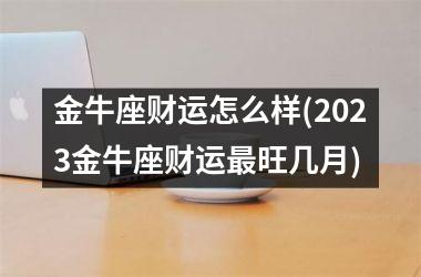 金牛座财运怎么样(2023金牛座财运最旺几月)