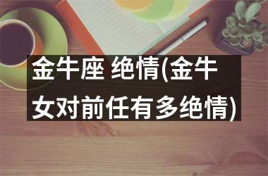 <h3>金牛座 绝情(金牛女对前任有多绝情)
