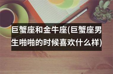 巨蟹座和金牛座(巨蟹座男生啪啪的时候喜欢什么样)