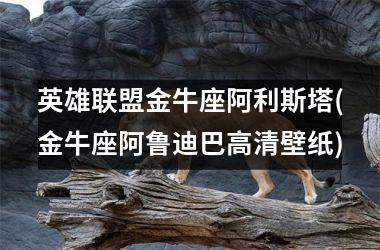 <h3>英雄联盟金牛座阿利斯塔(金牛座阿鲁迪巴高清壁纸)