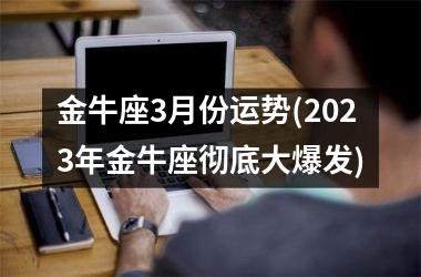 金牛座3月份运势(2023年金牛座彻底大爆发)