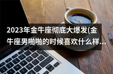 2023年金牛座彻底大爆发(金牛座男啪啪的时候喜欢什么样)