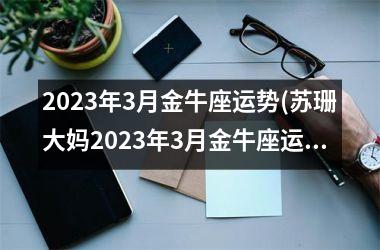 2023年3月金牛座运势(苏珊大妈2023年3月金牛座运势)