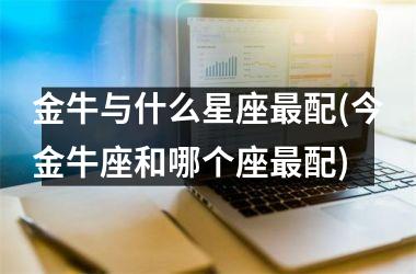 金牛与什么星座最配(今金牛座和哪个座最配)