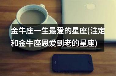 金牛座一生最爱的星座(注定和金牛座恩爱到老的星座)