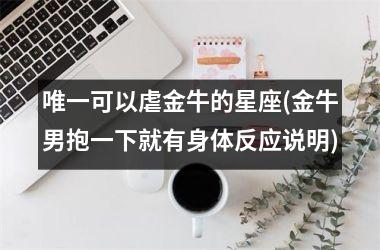 <h3>唯一可以虐金牛的星座(金牛男抱一下就有身体反应说明)