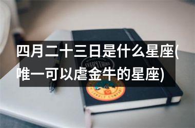 <h3>四月二十三日是什么星座(唯一可以虐金牛的星座)