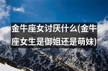 <h3>金牛座女讨厌什么(金牛座女生是御姐还是萌妹)