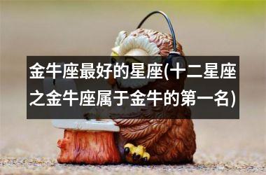 <h3>金牛座最好的星座(十二星座之金牛座属于金牛的第一名)