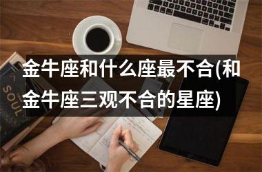 <h3>金牛座和什么座最不合(和金牛座三观不合的星座)