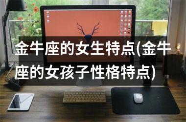<h3>金牛座的女生特点(金牛座的女孩子性格特点)