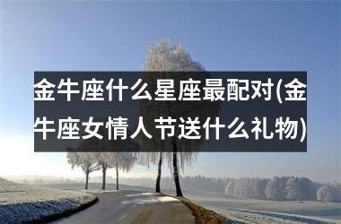 <h3>金牛座什么星座最配对(金牛座女情人节送什么礼物)
