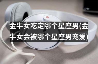 <h3>金牛女吃定哪个星座男(金牛女会被哪个星座男宠爱)
