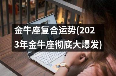 金牛座复合运势(2023年金牛座彻底大爆发)