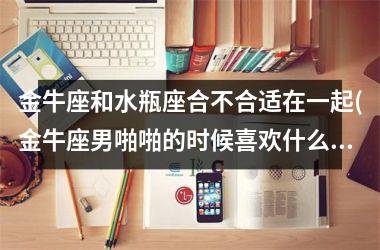 金牛座和水瓶座合不合适在一起(金牛座男啪啪的时候喜欢什么样)