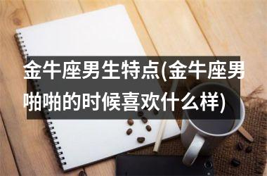 <h3>金牛座男生特点(金牛座男啪啪的时候喜欢什么样)