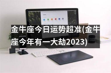 金牛座今日运势超准(金牛座今年有一大劫2023)