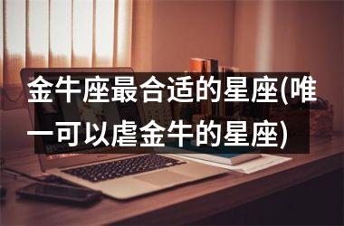<h3>金牛座最合适的星座(唯一可以虐金牛的星座)