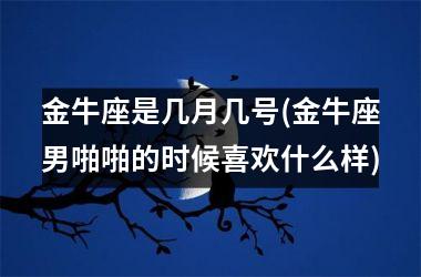 金牛座是几月几号(金牛座男啪啪的时候喜欢什么样)