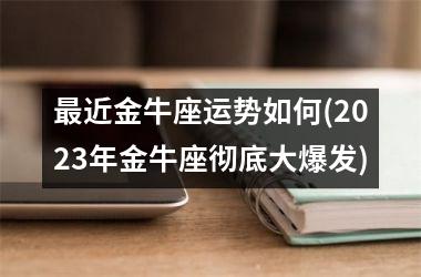 最近金牛座运势如何(2023年金牛座彻底大爆发)