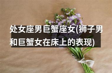 <h3>处女座男巨蟹座女(狮子男和巨蟹女在床上的表现)