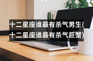 <h3>十二星座谁最有杀气男生(十二星座谁最有杀气巨蟹)