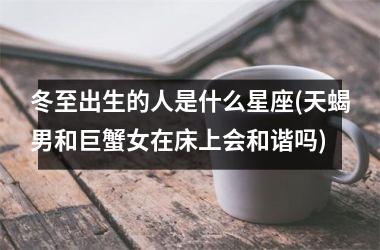 冬至出生的人是什么星座(天蝎男和巨蟹女在床上会和谐吗)