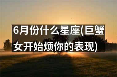 6月份什么星座(巨蟹女开始烦你的表现)