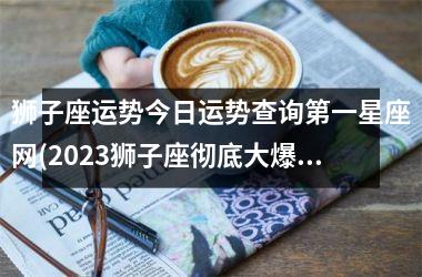 狮子座运势今日运势查询第一星座网(2023狮子座彻底大爆发学业)