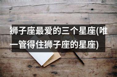 <h3>狮子座最爱的三个星座(唯一管得住狮子座的星座)