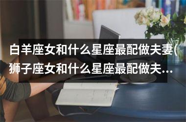 <h3>白羊座女和什么星座最配做夫妻(狮子座女和什么星座最配做夫妻)