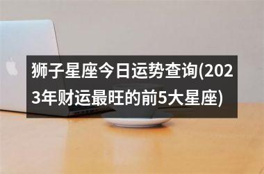 狮子星座今日运势查询(2023年财运最旺的前5大星座)