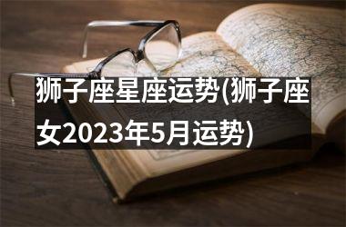 狮子座星座运势(狮子座女2023年5月运势)