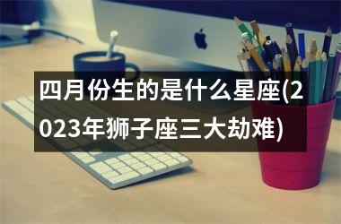 四月份生的是什么星座(2023年狮子座三大劫难)