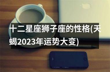 十二星座狮子座的性格(天蝎2023年运势大变)