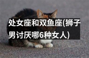 处女座和双鱼座(狮子男讨厌哪6种女人)