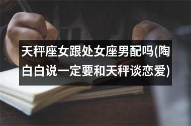 <h3>天秤座女跟处女座男配吗(陶白白说一定要和天秤谈恋爱)