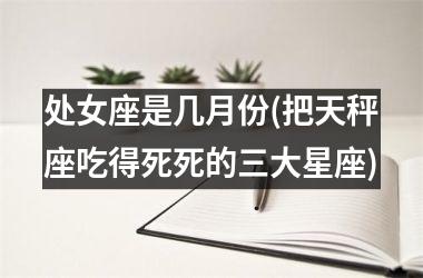 <h3>处女座是几月份(把天秤座吃得死死的三大星座)