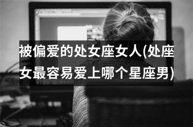 <h3>被偏爱的处女座女人(处座女最容易爱上哪个星座男)