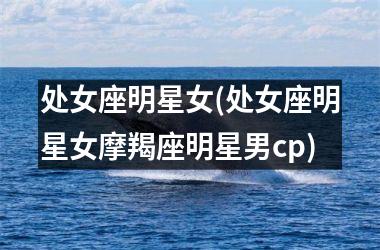 <h3>处女座明星女(处女座明星女摩羯座明星男cp)