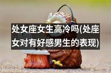 处女座女生高冷吗(处座女对有好感男生的表现)