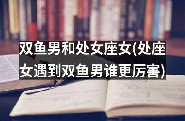 <h3>双鱼男和处女座女(处座女遇到双鱼男谁更厉害)