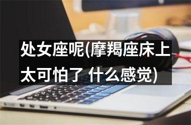 <h3>处女座呢(摩羯座床上太可怕了 什么感觉)