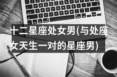 <h3>十二星座处女男(与处座女天生一对的星座男)